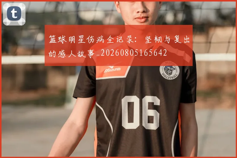 篮球明星伤病全记录:坚韧与复出的感人故事_20260805165642
