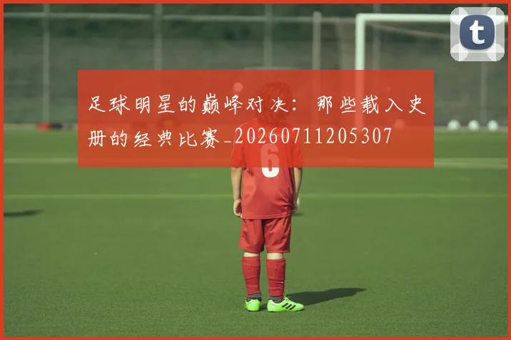 足球明星的巅峰对决:那些载入史册的经典比赛_20260711205307
