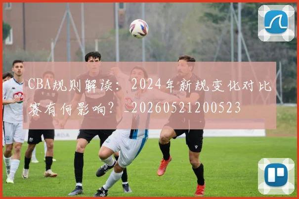 CBA规则解读:2024年新规变化对比赛有何影响?_20260521200523