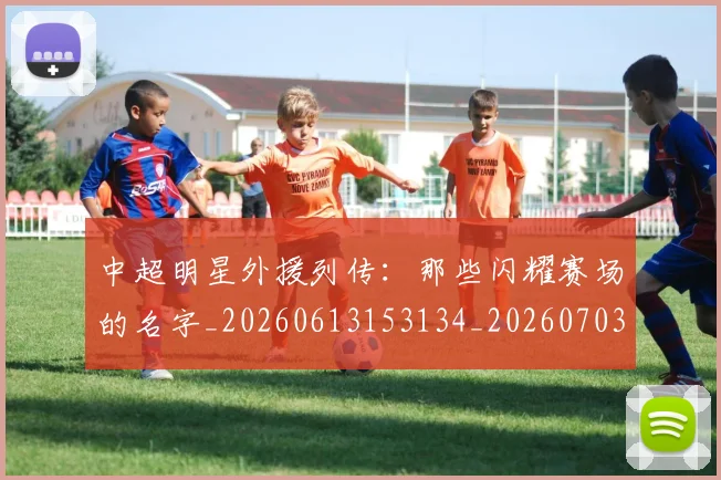 中超明星外援列传:那些闪耀赛场的名字_20260613153134_20260703204450