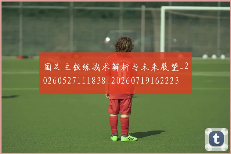 国足主教练战术解析与未来展望_20260527111838_20260719162223