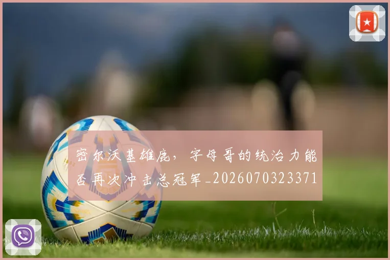 密尔沃基雄鹿，字母哥的统治力能否再次冲击总冠军_20260703233712_20260720194102