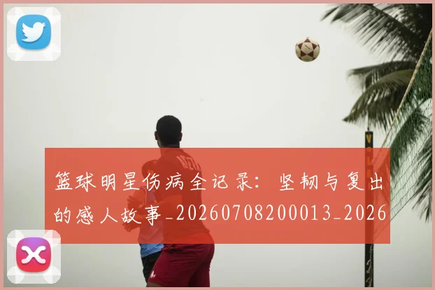 篮球明星伤病全记录：坚韧与复出的感人故事_20260708200013_20260804164208