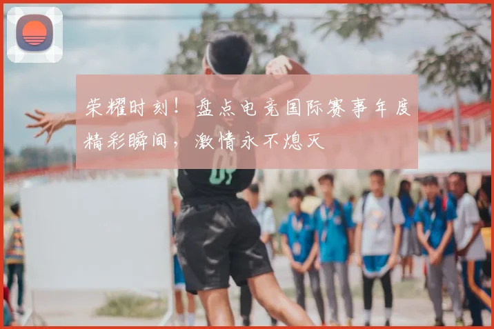荣耀时刻!盘点电竞国际赛事年度精彩瞬间,激情永不熄灭