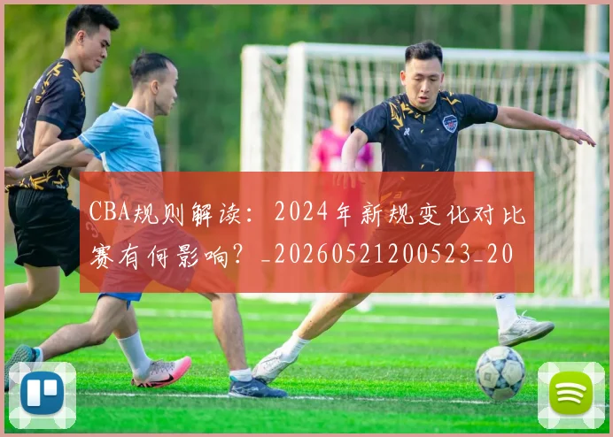 CBA规则解读:2024年新规变化对比赛有何影响?_20260521200523_20260701212053_20260712050431