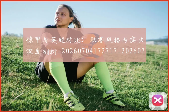德甲与英超对比:联赛风格与实力深度剖析_20260704172717_20260722160645