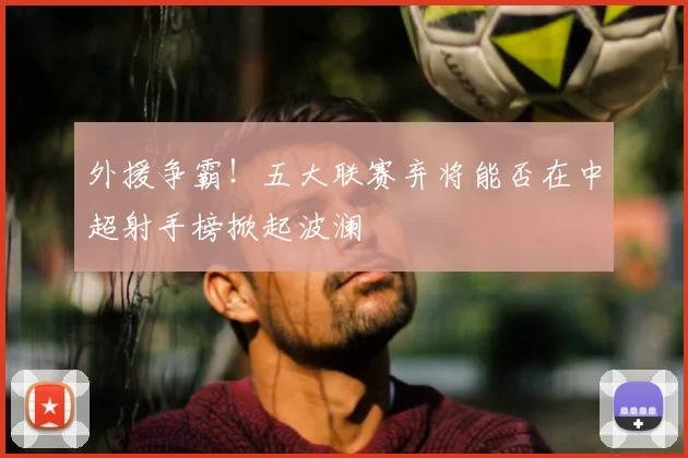 外援争霸！五大联赛弃将能否在中超射手榜掀起波澜