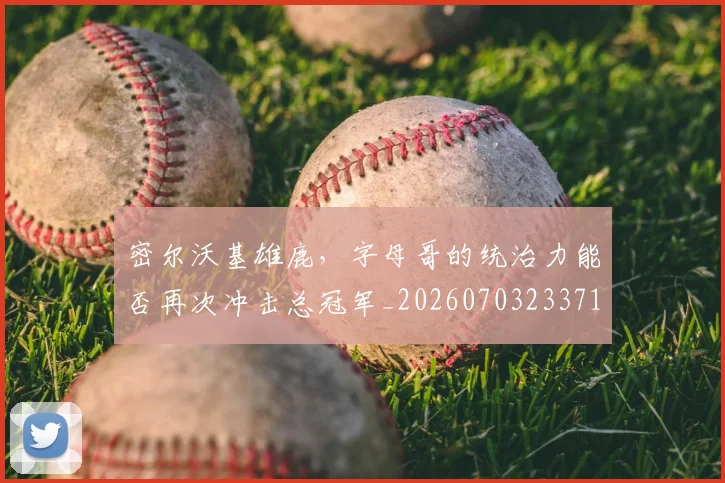 密尔沃基雄鹿，字母哥的统治力能否再次冲击总冠军_20260703233712_20260720194102