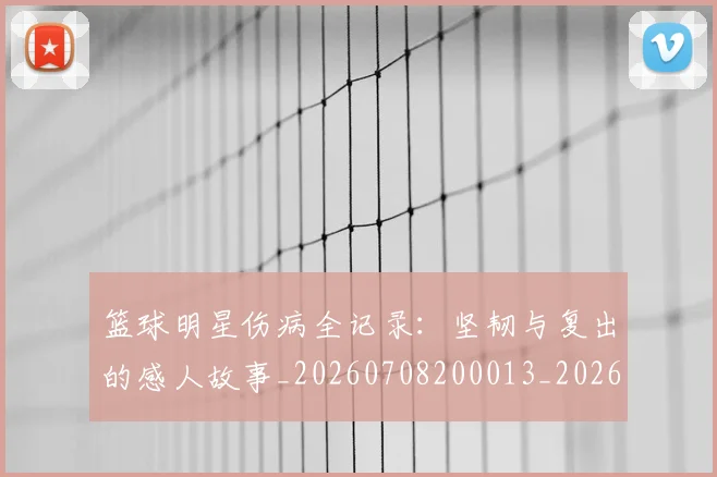 篮球明星伤病全记录：坚韧与复出的感人故事_20260708200013_20260804164208