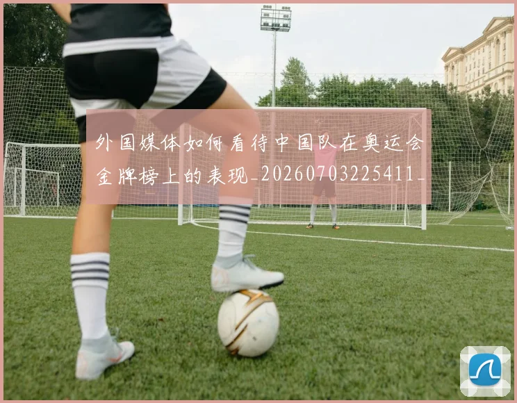 外国媒体如何看待中国队在奥运会金牌榜上的表现_20260703225411_20260719171249