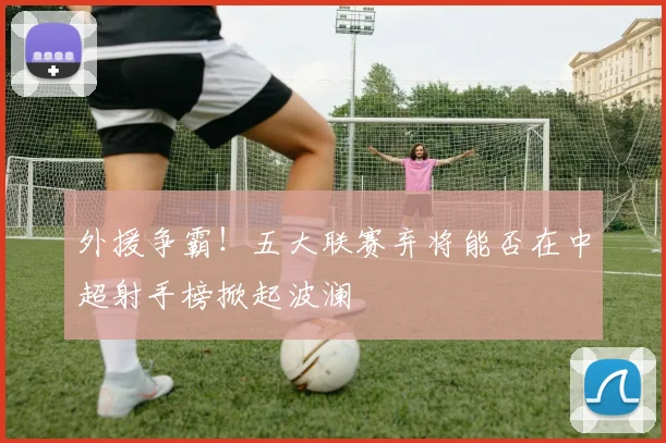外援争霸！五大联赛弃将能否在中超射手榜掀起波澜