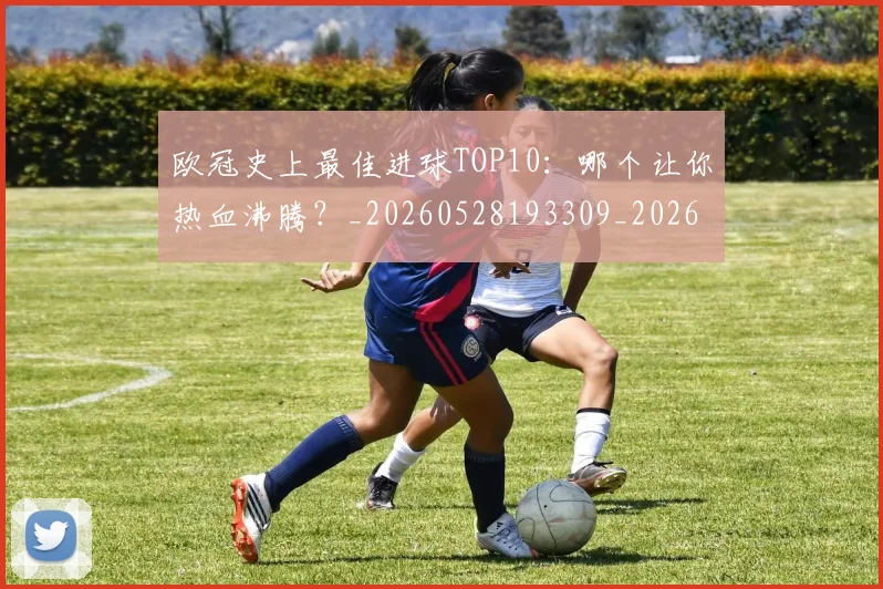 欧冠史上最佳进球TOP10：哪个让你热血沸腾？_20260528193309_20260707150708_20260801162841