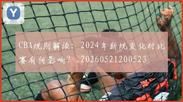 CBA规则解读:2024年新规变化对比赛有何影响?_20260521200523