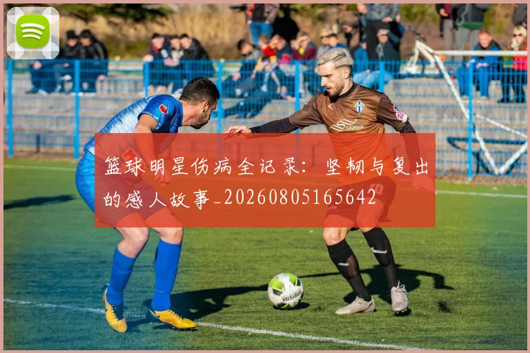 篮球明星伤病全记录:坚韧与复出的感人故事_20260805165642